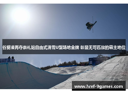 谷爱凌再夺崇礼站自由式滑雪U型场地金牌 彰显无可匹敌的霸主地位