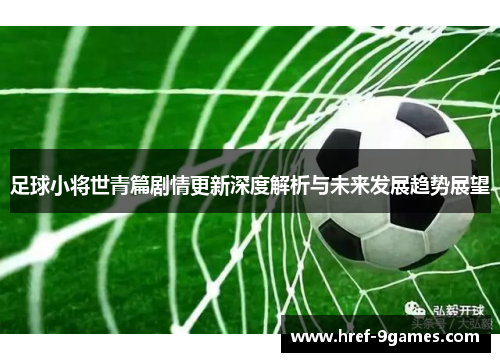 足球小将世青篇剧情更新深度解析与未来发展趋势展望