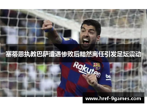 塞蒂恩执教巴萨遭遇惨败后黯然离任引发足坛震动