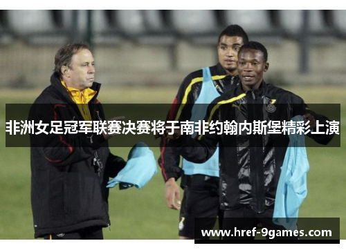 非洲女足冠军联赛决赛将于南非约翰内斯堡精彩上演